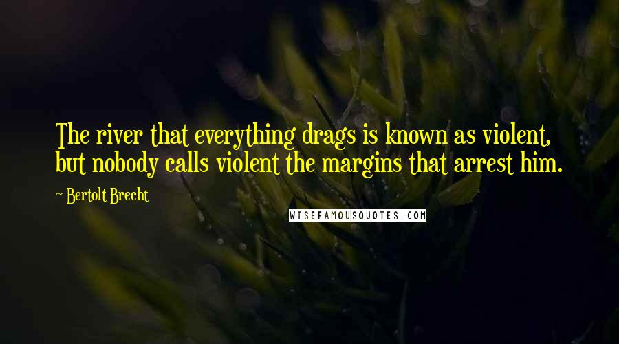 Bertolt Brecht Quotes: The river that everything drags is known as violent, but nobody calls violent the margins that arrest him.