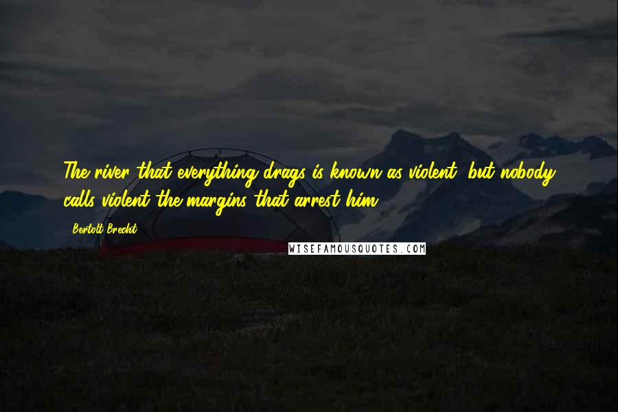 Bertolt Brecht Quotes: The river that everything drags is known as violent, but nobody calls violent the margins that arrest him.