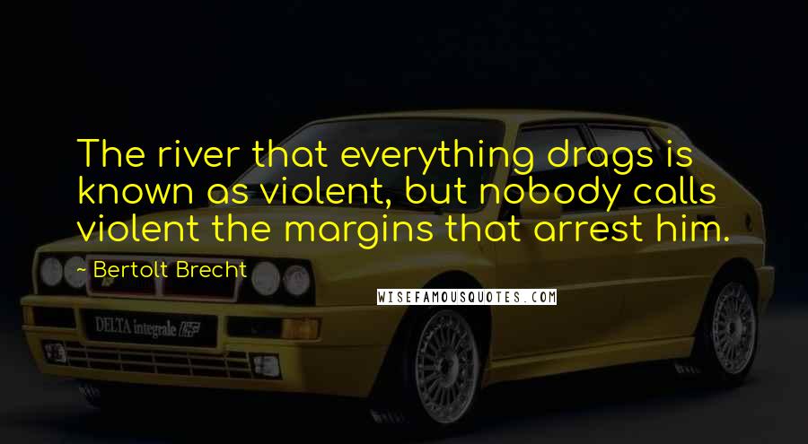 Bertolt Brecht Quotes: The river that everything drags is known as violent, but nobody calls violent the margins that arrest him.