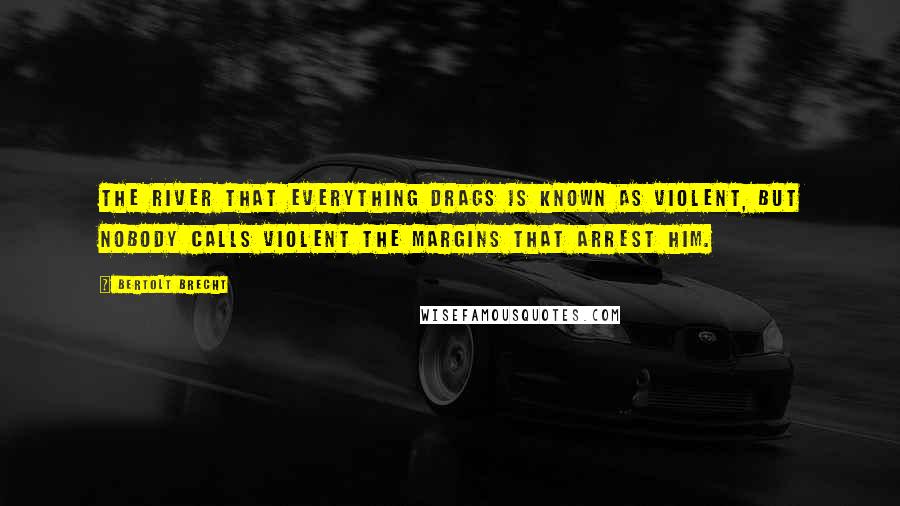 Bertolt Brecht Quotes: The river that everything drags is known as violent, but nobody calls violent the margins that arrest him.