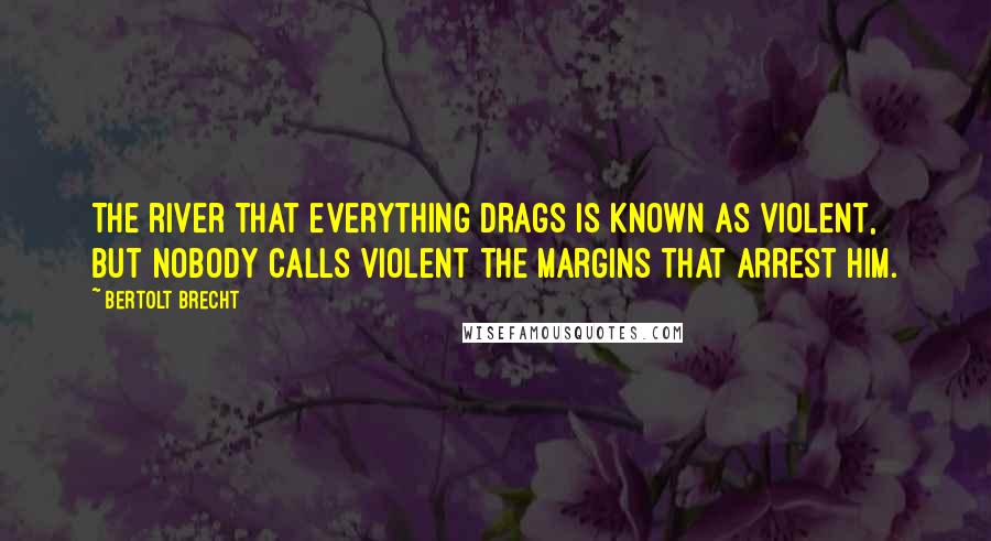 Bertolt Brecht Quotes: The river that everything drags is known as violent, but nobody calls violent the margins that arrest him.