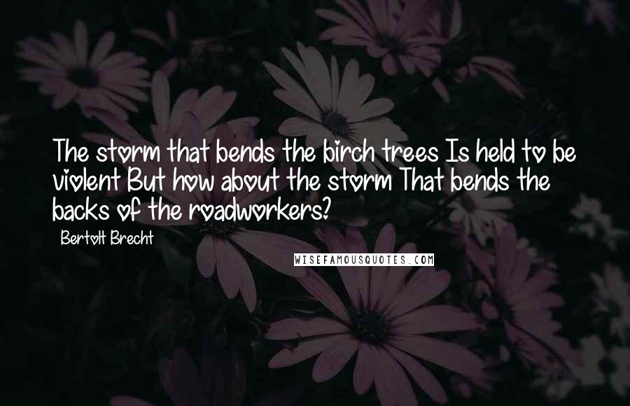 Bertolt Brecht Quotes: The storm that bends the birch trees Is held to be violent But how about the storm That bends the backs of the roadworkers?