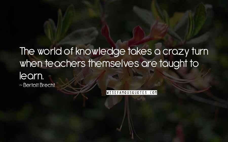 Bertolt Brecht Quotes: The world of knowledge takes a crazy turn when teachers themselves are taught to learn.