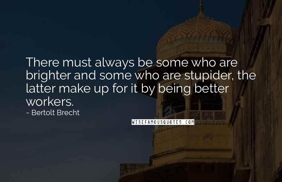 Bertolt Brecht Quotes: There must always be some who are brighter and some who are stupider, the latter make up for it by being better workers.