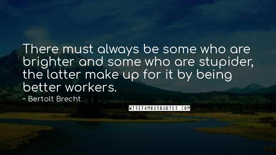 Bertolt Brecht Quotes: There must always be some who are brighter and some who are stupider, the latter make up for it by being better workers.