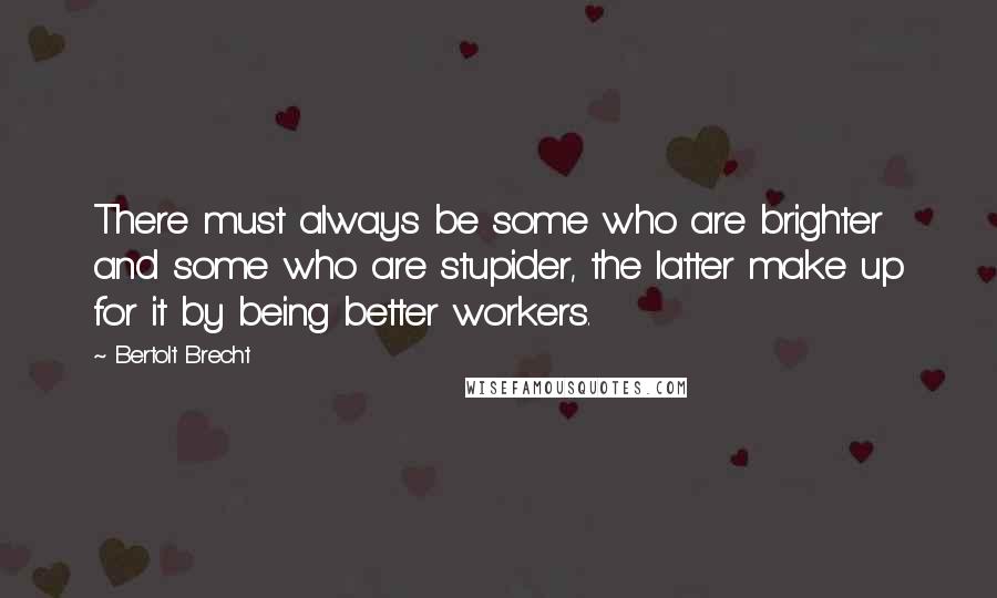 Bertolt Brecht Quotes: There must always be some who are brighter and some who are stupider, the latter make up for it by being better workers.