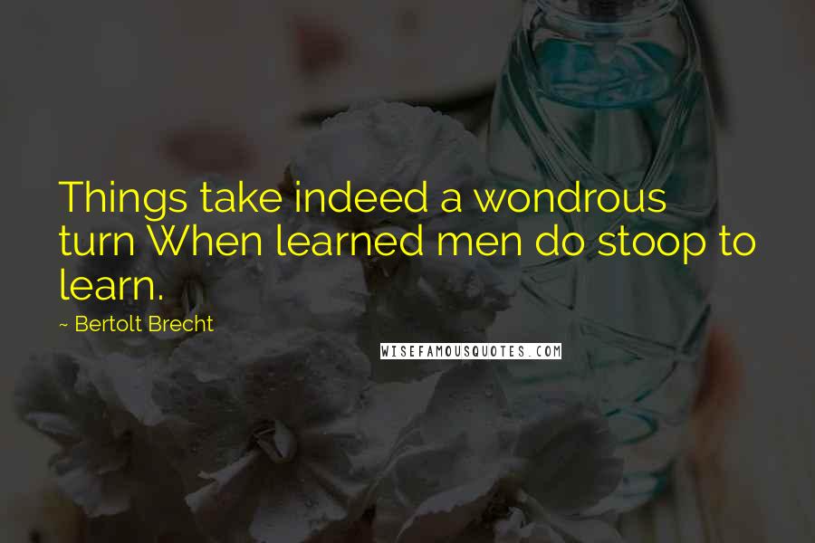 Bertolt Brecht Quotes: Things take indeed a wondrous turn When learned men do stoop to learn.