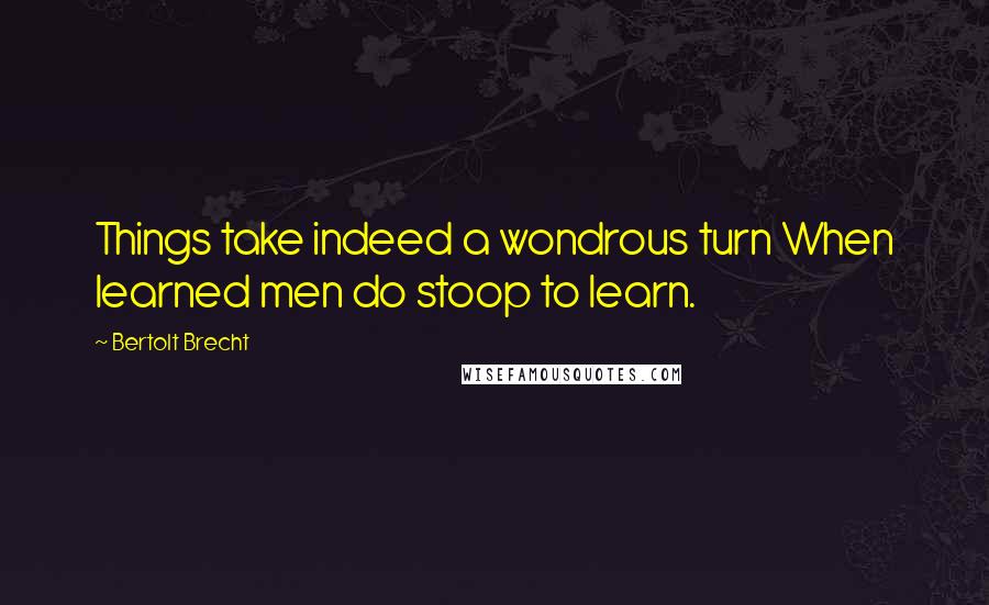 Bertolt Brecht Quotes: Things take indeed a wondrous turn When learned men do stoop to learn.