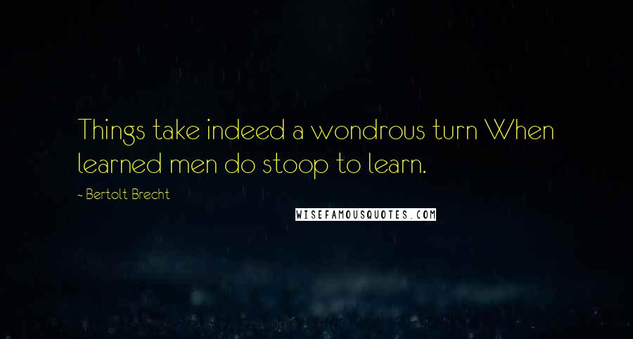 Bertolt Brecht Quotes: Things take indeed a wondrous turn When learned men do stoop to learn.