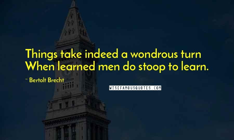 Bertolt Brecht Quotes: Things take indeed a wondrous turn When learned men do stoop to learn.