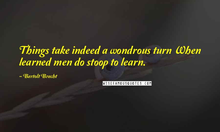 Bertolt Brecht Quotes: Things take indeed a wondrous turn When learned men do stoop to learn.