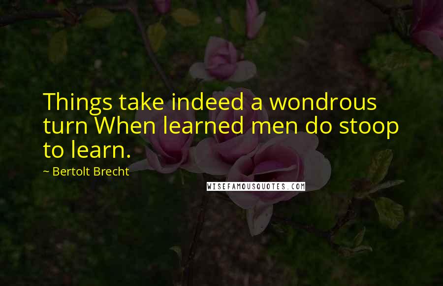 Bertolt Brecht Quotes: Things take indeed a wondrous turn When learned men do stoop to learn.