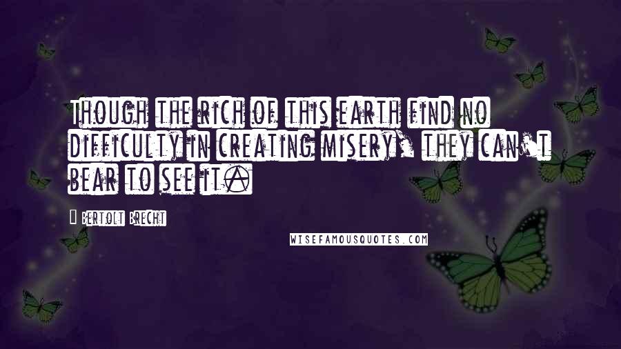 Bertolt Brecht Quotes: Though the rich of this earth find no difficulty in creating misery, they can't bear to see it.