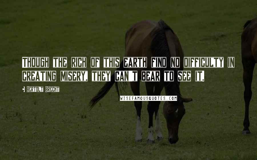 Bertolt Brecht Quotes: Though the rich of this earth find no difficulty in creating misery, they can't bear to see it.