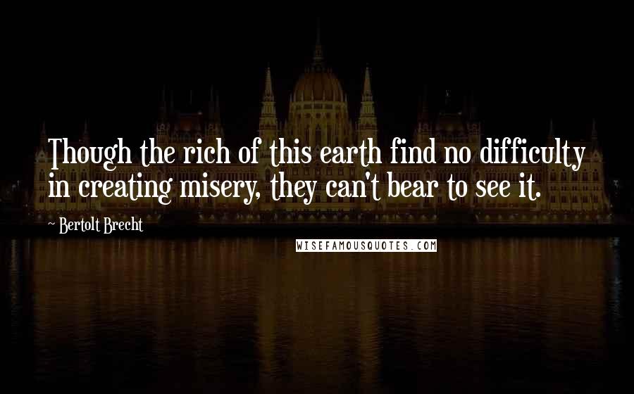 Bertolt Brecht Quotes: Though the rich of this earth find no difficulty in creating misery, they can't bear to see it.