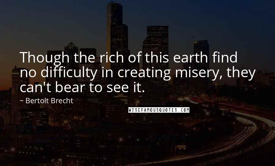 Bertolt Brecht Quotes: Though the rich of this earth find no difficulty in creating misery, they can't bear to see it.