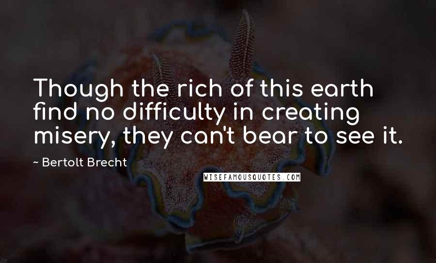 Bertolt Brecht Quotes: Though the rich of this earth find no difficulty in creating misery, they can't bear to see it.