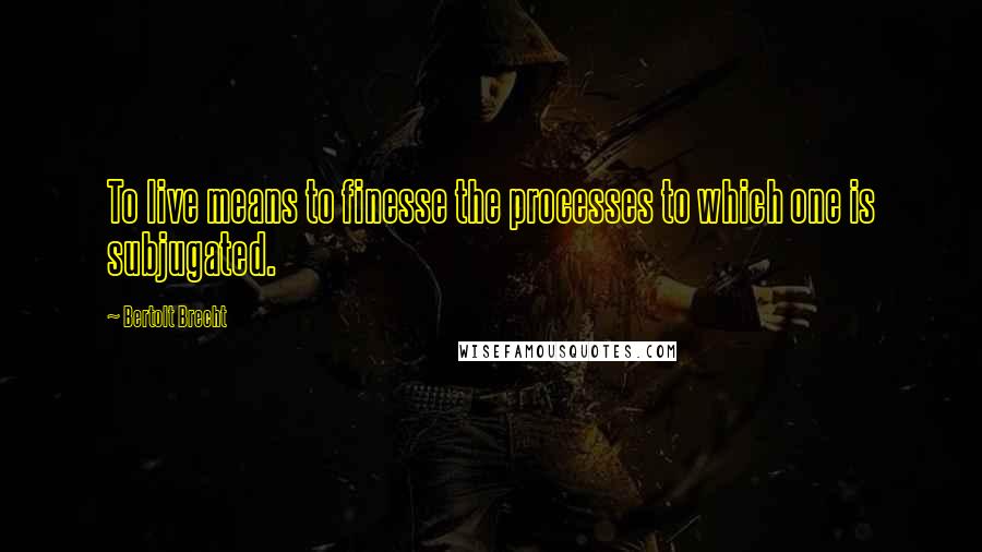 Bertolt Brecht Quotes: To live means to finesse the processes to which one is subjugated.