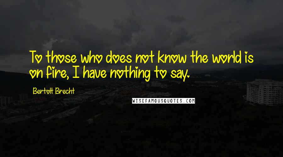 Bertolt Brecht Quotes: To those who does not know the world is on fire, I have nothing to say.