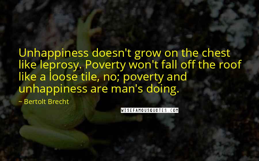 Bertolt Brecht Quotes: Unhappiness doesn't grow on the chest like leprosy. Poverty won't fall off the roof like a loose tile, no; poverty and unhappiness are man's doing.