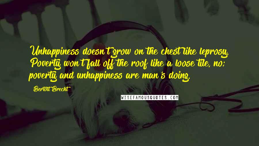 Bertolt Brecht Quotes: Unhappiness doesn't grow on the chest like leprosy. Poverty won't fall off the roof like a loose tile, no; poverty and unhappiness are man's doing.