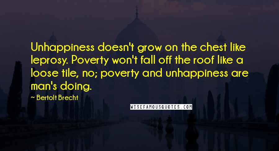 Bertolt Brecht Quotes: Unhappiness doesn't grow on the chest like leprosy. Poverty won't fall off the roof like a loose tile, no; poverty and unhappiness are man's doing.