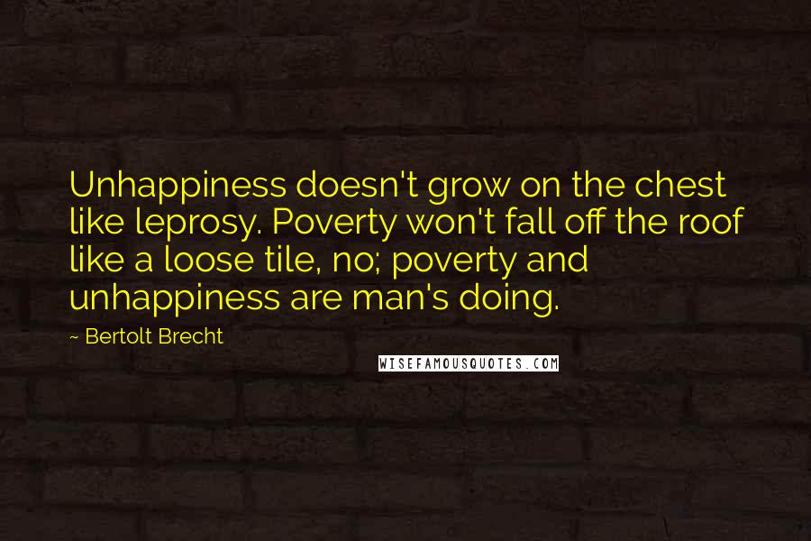 Bertolt Brecht Quotes: Unhappiness doesn't grow on the chest like leprosy. Poverty won't fall off the roof like a loose tile, no; poverty and unhappiness are man's doing.