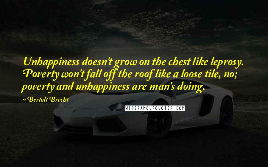 Bertolt Brecht Quotes: Unhappiness doesn't grow on the chest like leprosy. Poverty won't fall off the roof like a loose tile, no; poverty and unhappiness are man's doing.