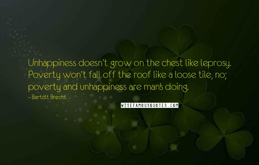 Bertolt Brecht Quotes: Unhappiness doesn't grow on the chest like leprosy. Poverty won't fall off the roof like a loose tile, no; poverty and unhappiness are man's doing.