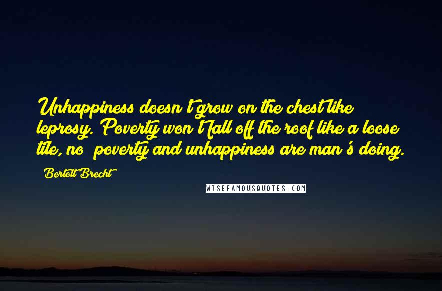 Bertolt Brecht Quotes: Unhappiness doesn't grow on the chest like leprosy. Poverty won't fall off the roof like a loose tile, no; poverty and unhappiness are man's doing.