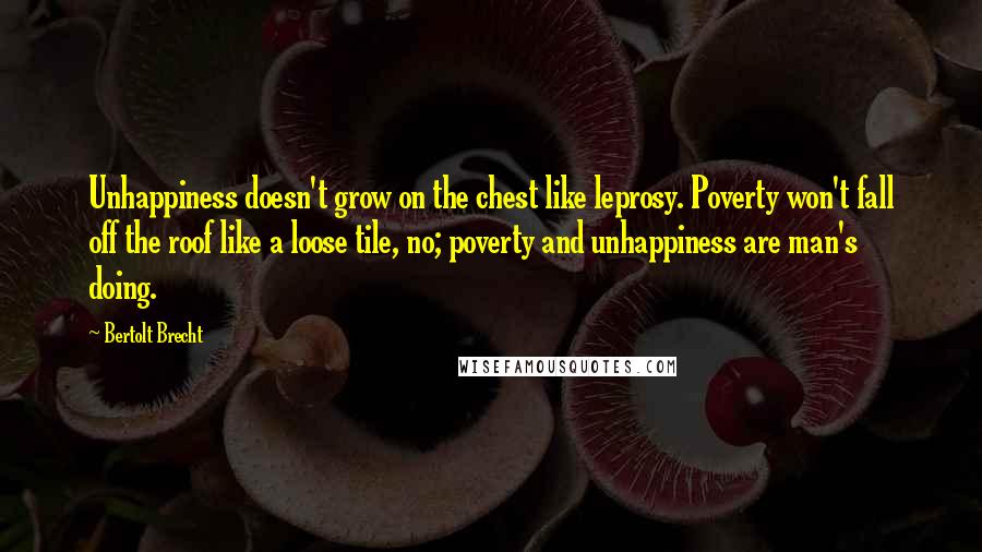 Bertolt Brecht Quotes: Unhappiness doesn't grow on the chest like leprosy. Poverty won't fall off the roof like a loose tile, no; poverty and unhappiness are man's doing.