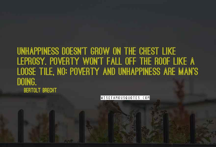 Bertolt Brecht Quotes: Unhappiness doesn't grow on the chest like leprosy. Poverty won't fall off the roof like a loose tile, no; poverty and unhappiness are man's doing.