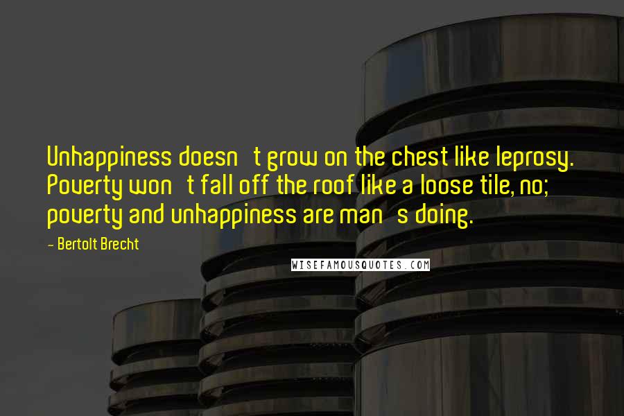 Bertolt Brecht Quotes: Unhappiness doesn't grow on the chest like leprosy. Poverty won't fall off the roof like a loose tile, no; poverty and unhappiness are man's doing.