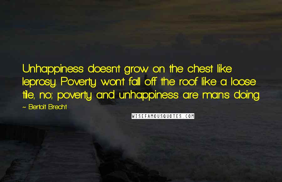 Bertolt Brecht Quotes: Unhappiness doesn't grow on the chest like leprosy. Poverty won't fall off the roof like a loose tile, no; poverty and unhappiness are man's doing.