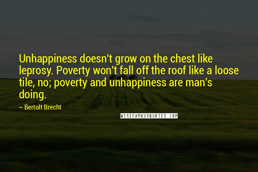 Bertolt Brecht Quotes: Unhappiness doesn't grow on the chest like leprosy. Poverty won't fall off the roof like a loose tile, no; poverty and unhappiness are man's doing.