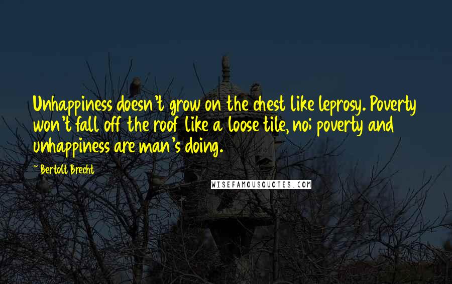 Bertolt Brecht Quotes: Unhappiness doesn't grow on the chest like leprosy. Poverty won't fall off the roof like a loose tile, no; poverty and unhappiness are man's doing.