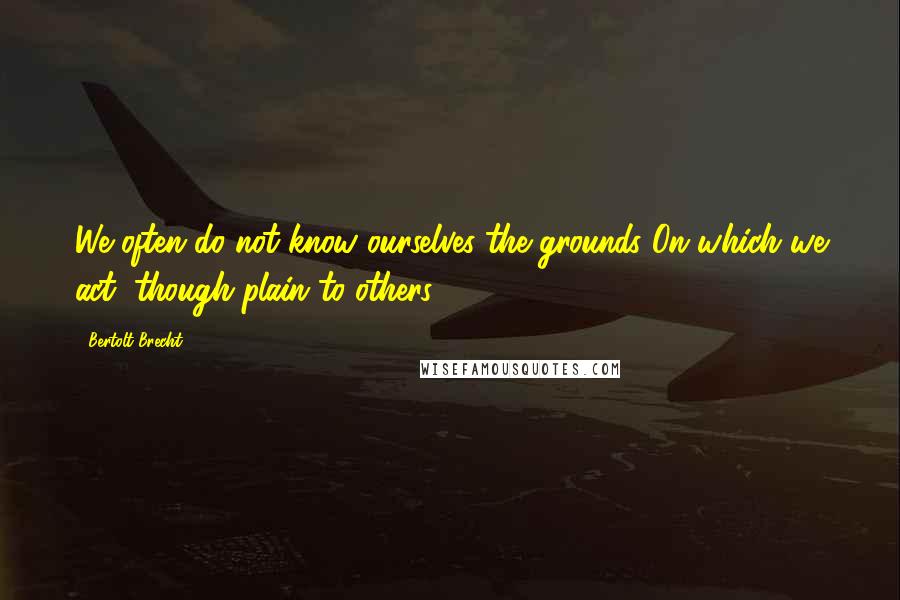 Bertolt Brecht Quotes: We often do not know ourselves the grounds On which we act, though plain to others.