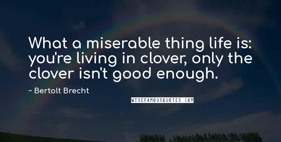 Bertolt Brecht Quotes: What a miserable thing life is: you're living in clover, only the clover isn't good enough.