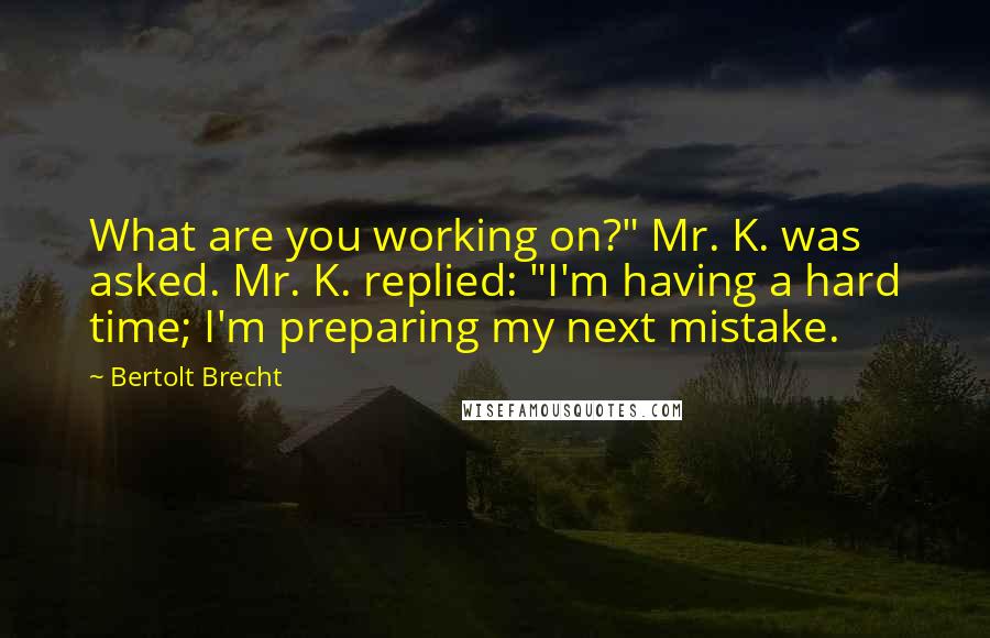 Bertolt Brecht Quotes: What are you working on?" Mr. K. was asked. Mr. K. replied: "I'm having a hard time; I'm preparing my next mistake.