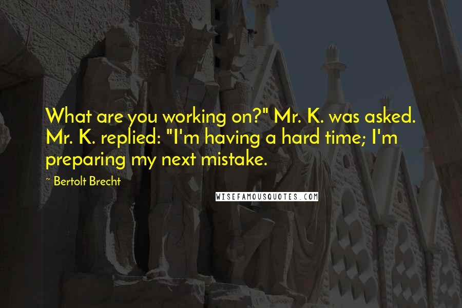 Bertolt Brecht Quotes: What are you working on?" Mr. K. was asked. Mr. K. replied: "I'm having a hard time; I'm preparing my next mistake.