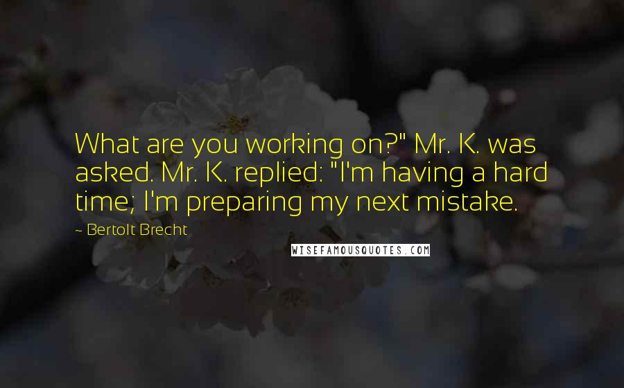 Bertolt Brecht Quotes: What are you working on?" Mr. K. was asked. Mr. K. replied: "I'm having a hard time; I'm preparing my next mistake.