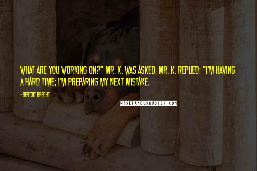 Bertolt Brecht Quotes: What are you working on?" Mr. K. was asked. Mr. K. replied: "I'm having a hard time; I'm preparing my next mistake.