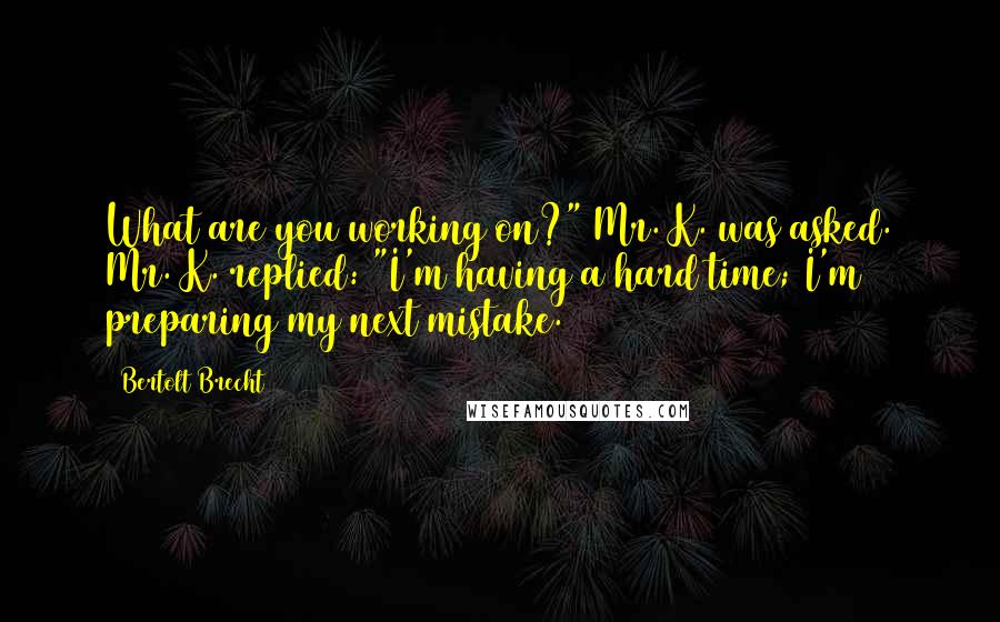 Bertolt Brecht Quotes: What are you working on?" Mr. K. was asked. Mr. K. replied: "I'm having a hard time; I'm preparing my next mistake.