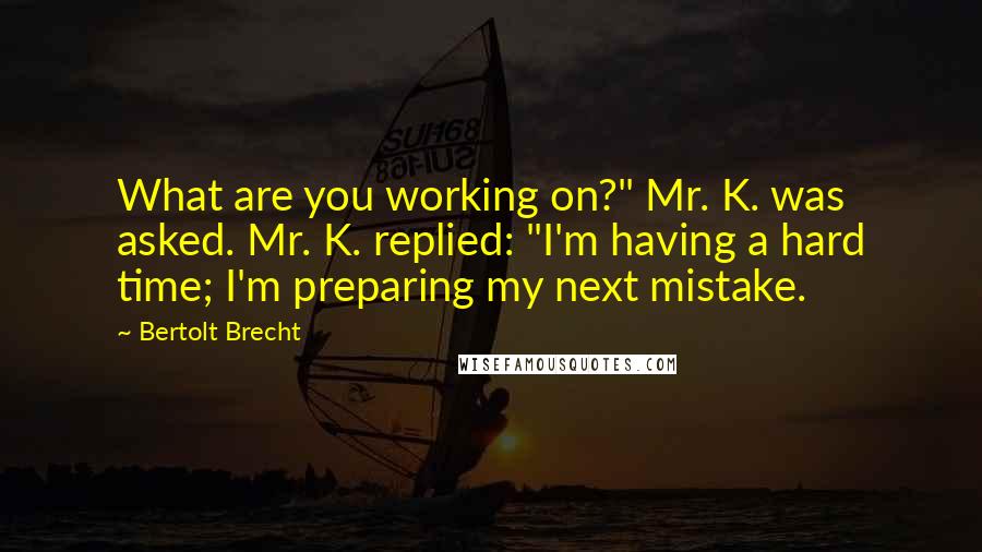 Bertolt Brecht Quotes: What are you working on?" Mr. K. was asked. Mr. K. replied: "I'm having a hard time; I'm preparing my next mistake.