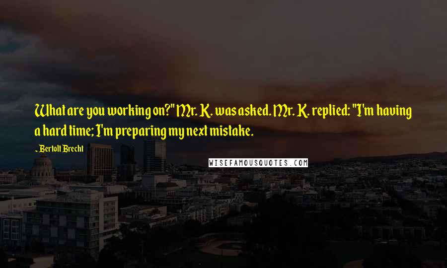 Bertolt Brecht Quotes: What are you working on?" Mr. K. was asked. Mr. K. replied: "I'm having a hard time; I'm preparing my next mistake.