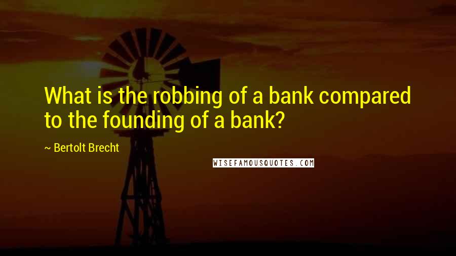 Bertolt Brecht Quotes: What is the robbing of a bank compared to the founding of a bank?