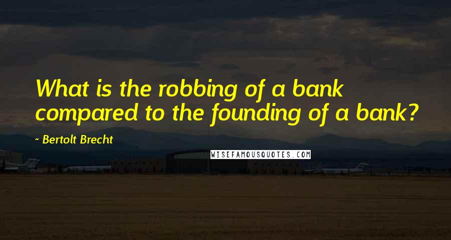 Bertolt Brecht Quotes: What is the robbing of a bank compared to the founding of a bank?