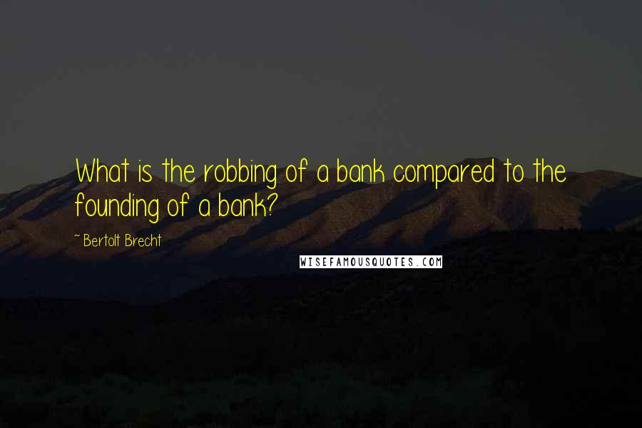 Bertolt Brecht Quotes: What is the robbing of a bank compared to the founding of a bank?