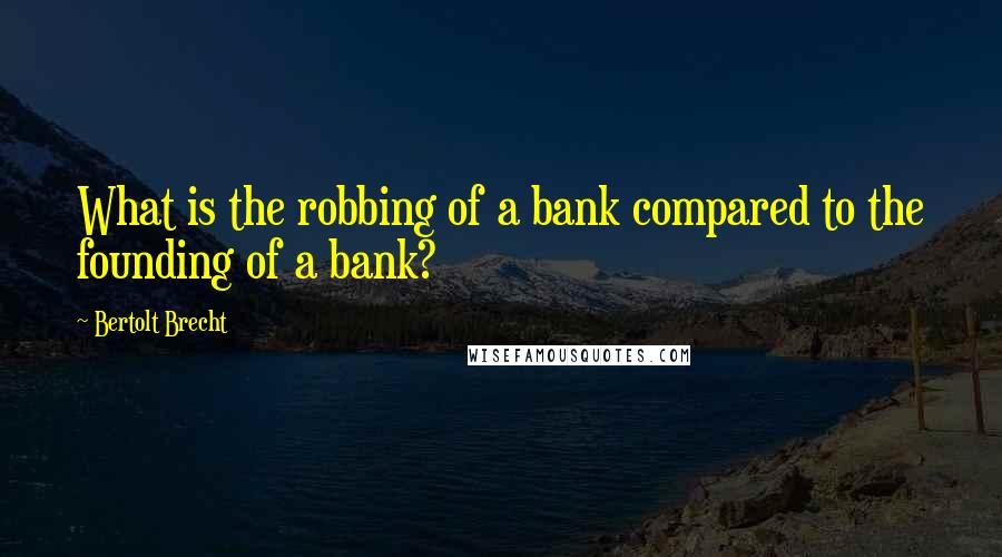 Bertolt Brecht Quotes: What is the robbing of a bank compared to the founding of a bank?