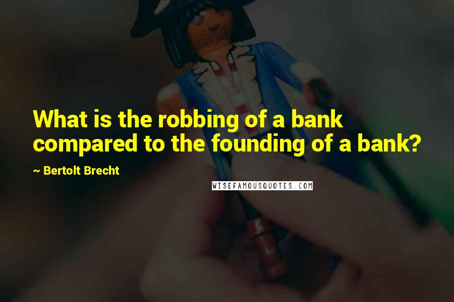 Bertolt Brecht Quotes: What is the robbing of a bank compared to the founding of a bank?